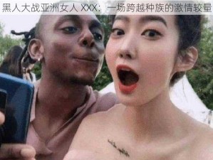 黑人大战亚洲女人 XXX：一场跨越种族的激情较量