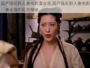 国产强伦姧人妻电影潘金莲,国产强伦姧人妻电影：潘金莲的乱世孽缘