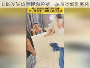 男女做爰猛烈床视频免费，尽享极致刺激体验