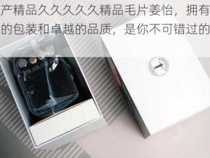 国产精品久久久久久精品毛片姜怡，拥有精致的包装和卓越的品质，是你不可错过的选择