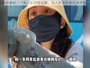 震惊娇妻被三个黑人扒开腿猛戳，令人咋舌的背后竟然是……