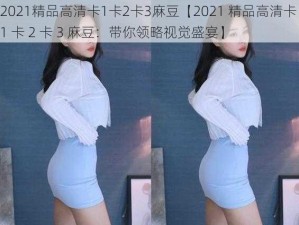 2021精品高清卡1卡2卡3麻豆【2021 精品高清卡 1 卡 2 卡 3 麻豆：带你领略视觉盛宴】