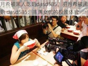 羽月希被黑人吃奶dasd585、羽月希被黑人吃奶 dasd585：丰满女优的极致体验