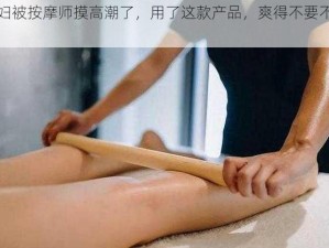 少妇被按摩师摸高潮了，用了这款产品，爽得不要不要的