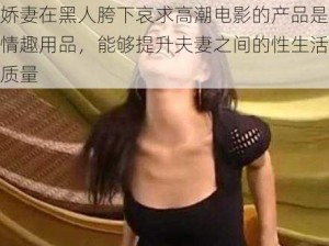 娇妻在黑人胯下哀求高潮电影的产品是情趣用品，能够提升夫妻之间的性生活质量