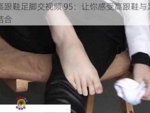 国产高跟鞋足脚交视频 95：让你感受高跟鞋与足交的完美结合