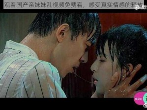 观看国产亲妺妺乱视频免费看，感受真实情感的释放