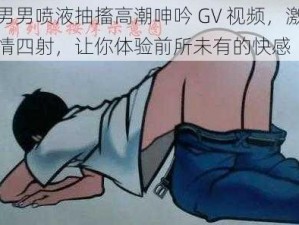 男男喷液抽搐高潮呻吟 GV 视频，激情四射，让你体验前所未有的快感