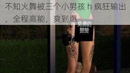 不知火舞被三个小男孩 h 疯狂输出，全程高能，爽到爆