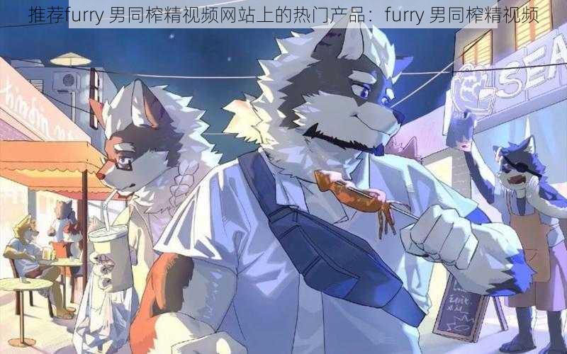 推荐furry 男同榨精视频网站上的热门产品：furry 男同榨精视频