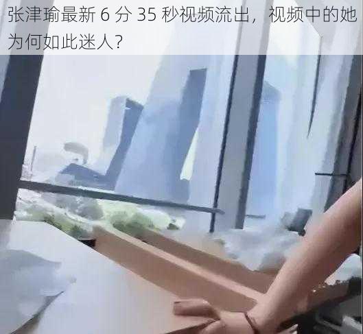 张津瑜最新 6 分 35 秒视频流出，视频中的她为何如此迷人？