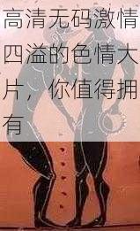 高清无码激情四溢的色情大片，你值得拥有