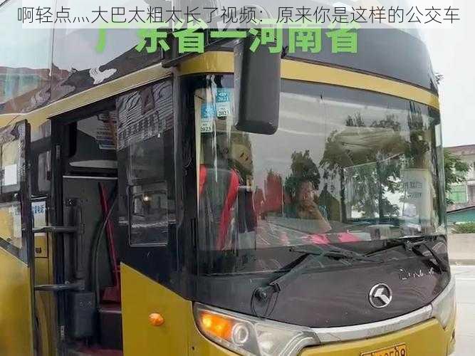 啊轻点灬大巴太粗太长了视频：原来你是这样的公交车