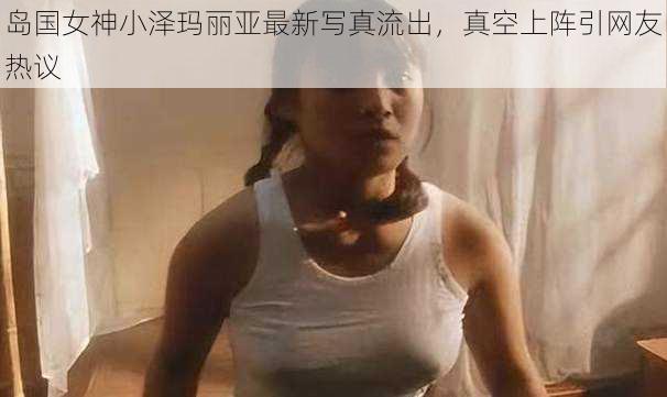 岛国女神小泽玛丽亚最新写真流出，真空上阵引网友热议