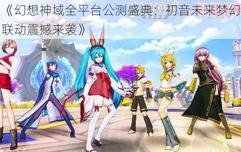 《幻想神域全平台公测盛典：初音未来梦幻联动震撼来袭》