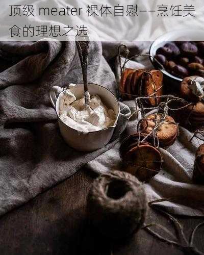 顶级 meater 裸体自慰——烹饪美食的理想之选