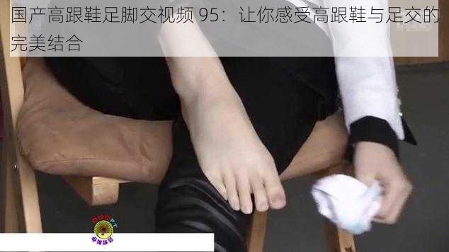 国产高跟鞋足脚交视频 95：让你感受高跟鞋与足交的完美结合