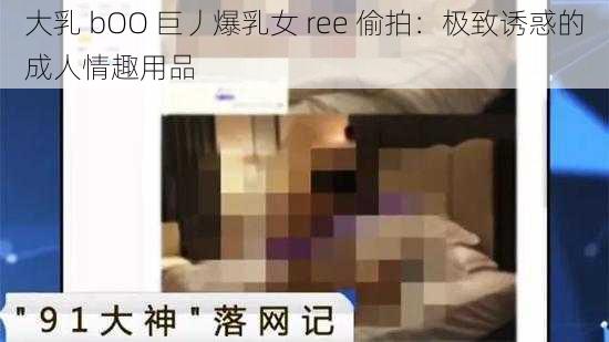 大乳 bOO 巨丿爆乳女 ree 偷拍：极致诱惑的成人情趣用品