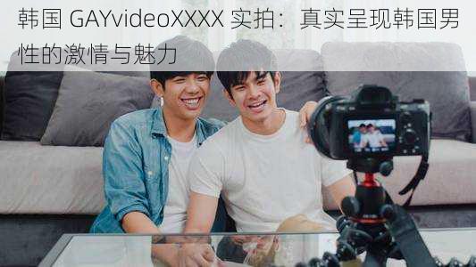 韩国 GAYvideoXXXX 实拍：真实呈现韩国男性的激情与魅力