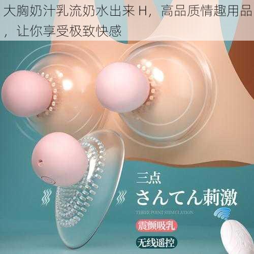 大胸奶汁乳流奶水出来 H，高品质情趣用品，让你享受极致快感