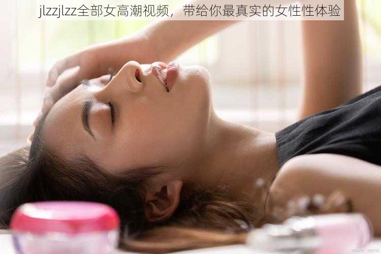 jlzzjlzz全部女高潮视频，带给你最真实的女性性体验