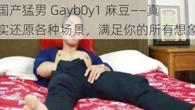 国产猛男 Gayb0y1 麻豆——真实还原各种场景，满足你的所有想象