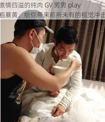 激情四溢的纯肉 GV 男男 play 粗暴黄，给你带来前所未有的视觉冲击