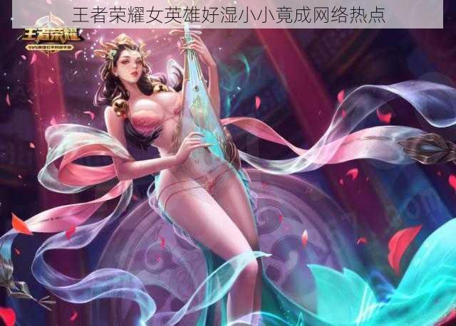 王者荣耀女英雄好湿小小竟成网络热点