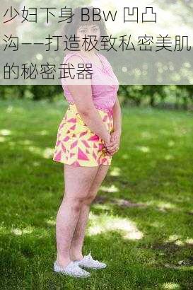 少妇下身 BBw 凹凸沟——打造极致私密美肌的秘密武器