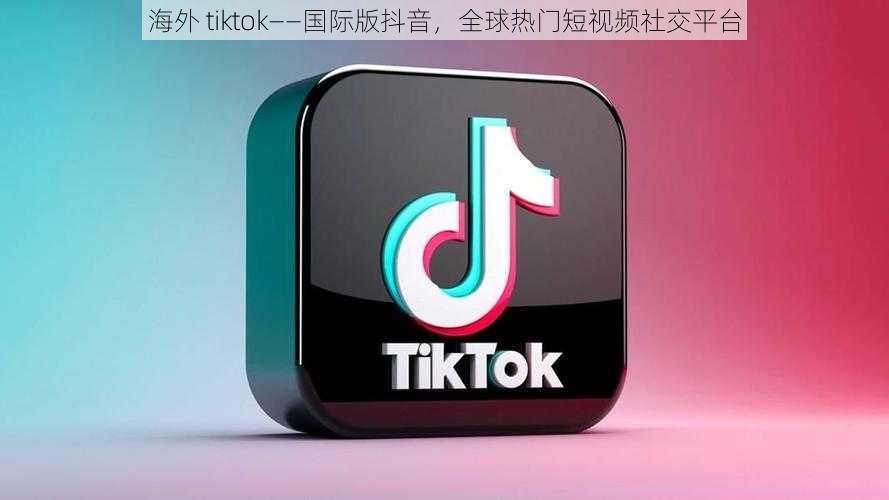 海外 tiktok——国际版抖音，全球热门短视频社交平台