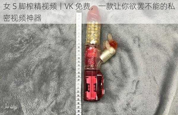 女 S 脚榨精视频丨VK 免费，一款让你欲罢不能的私密视频神器