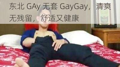 东北 GAy 无套 GayGay，清爽无残留，舒适又健康