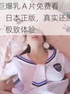 巨爆乳 A 片免费看，日本正版，真实还原，极致体验