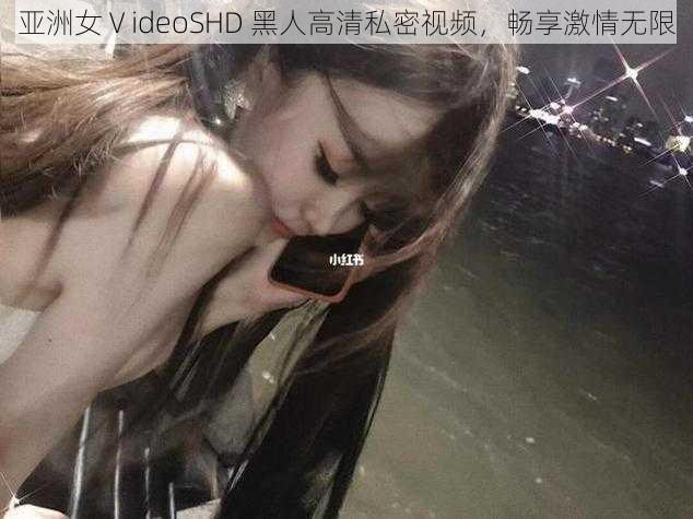 亚洲女ⅤideoSHD 黑人高清私密视频，畅享激情无限