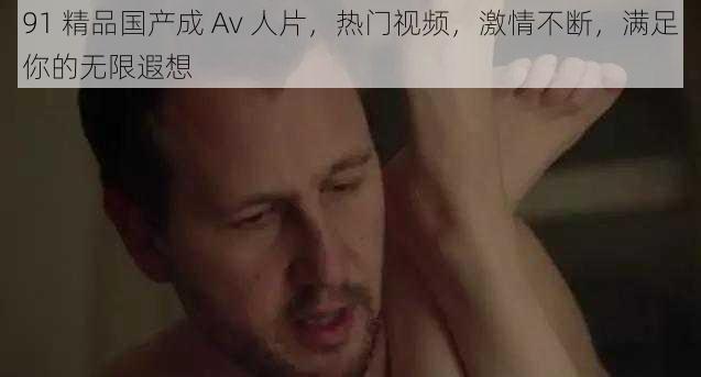 91 精品国产成 Av 人片，热门视频，激情不断，满足你的无限遐想