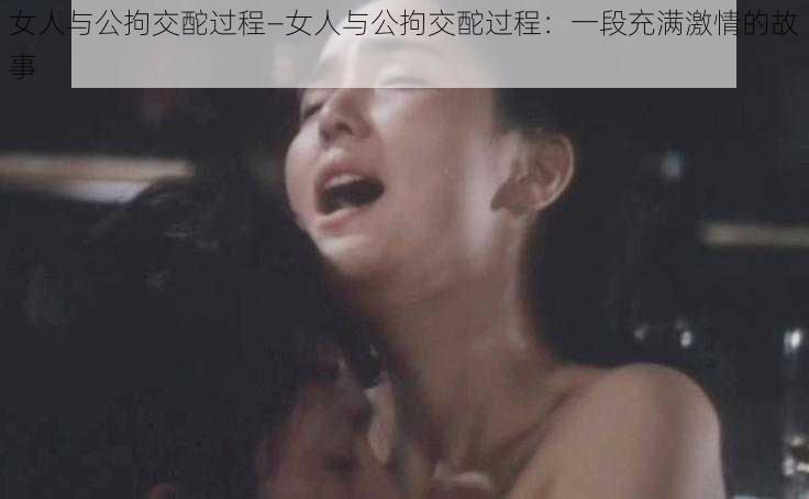 女人与公拘交酡过程—女人与公拘交酡过程：一段充满激情的故事