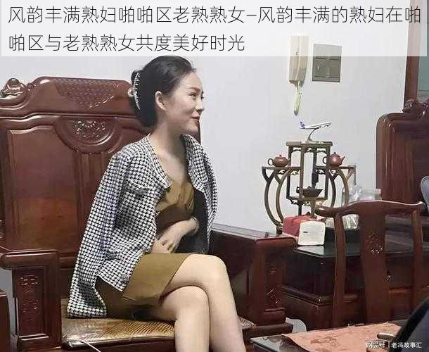 风韵丰满熟妇啪啪区老熟熟女—风韵丰满的熟妇在啪啪区与老熟熟女共度美好时光