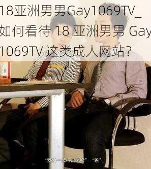 18亚洲男男Gay1069TV_如何看待 18 亚洲男男 Gay1069TV 这类成人网站？