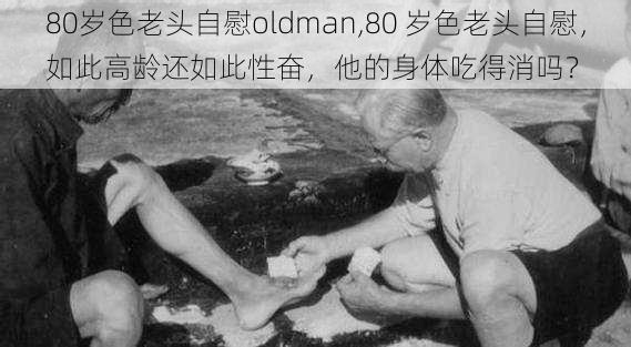 80岁色老头自慰oldman,80 岁色老头自慰，如此高龄还如此性奋，他的身体吃得消吗？