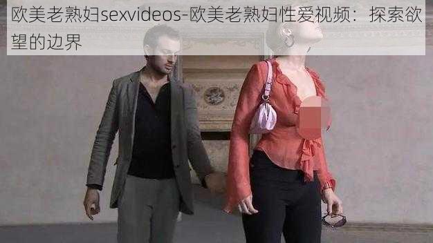 欧美老熟妇sexvideos-欧美老熟妇性爱视频：探索欲望的边界