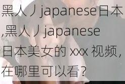 黑人丿japanese日本,黑人丿japanese 日本美女的 xxx 视频，在哪里可以看？