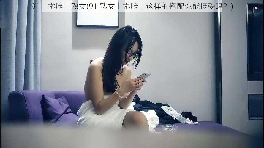 91丨露脸丨熟女(91 熟女丨露脸丨这样的搭配你能接受吗？)