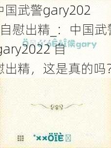 中国武警gary2022自慰出精_：中国武警 gary2022 自慰出精，这是真的吗？