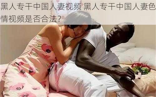 黑人专干中国人妻视频 黑人专干中国人妻色情视频是否合法？