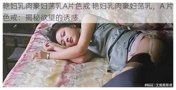 艳妇乳肉豪妇荡乳A片色戒 艳妇乳肉豪妇荡乳，A 片色戒：揭秘欲望的诱惑