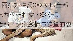 巴西少妇牲愛XXXXHD全部,巴西少妇牲愛 XXXXHD 全部：探索激情与欲望的边界